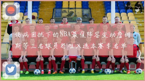 伤病困扰下的NBA最佳阵容变动詹姆斯等三名球员恐难入选本赛季名单