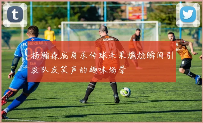 杨瀚森底角求传球未果尴尬瞬间引发队友笑声的趣味场景