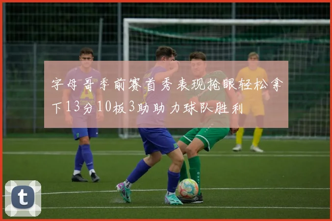 字母哥季前赛首秀表现抢眼轻松拿下13分10板3助助力球队胜利