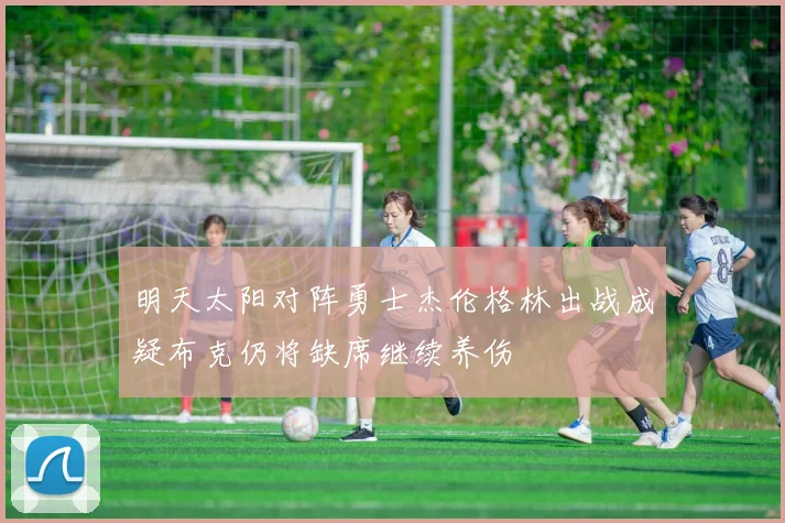 明天太阳对阵勇士杰伦格林出战成疑布克仍将缺席继续养伤