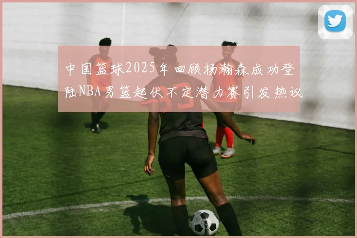 中国篮球2025年回顾杨瀚森成功登陆NBA男篮起伏不定潜力赛引发热议与争论