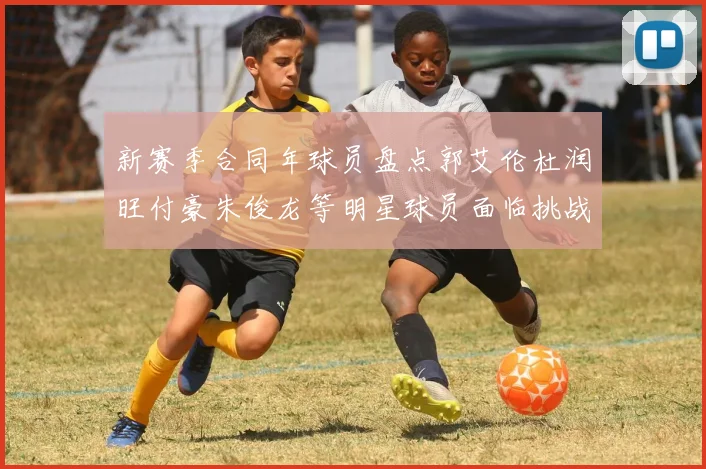 新赛季合同年球员盘点郭艾伦杜润旺付豪朱俊龙等明星球员面临挑战