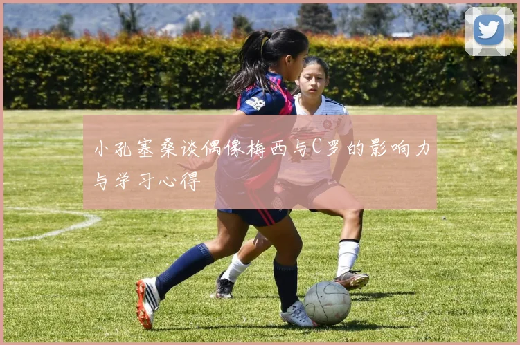 小孔塞桑谈偶像梅西与C罗的影响力与学习心得