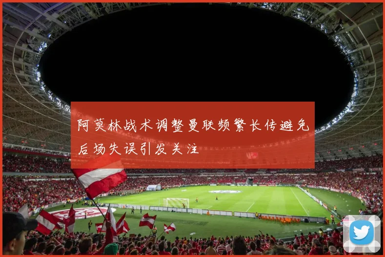 阿莫林战术调整曼联频繁长传避免后场失误引发关注