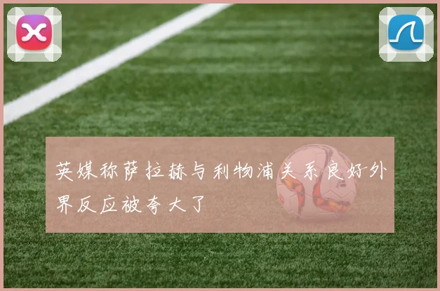 英媒称萨拉赫与利物浦关系良好外界反应被夸大了
