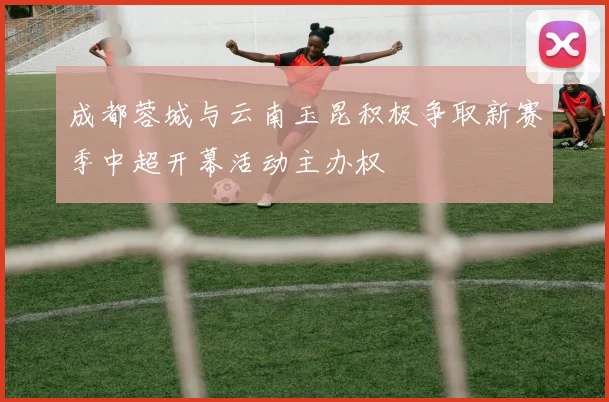 成都蓉城与云南玉昆积极争取新赛季中超开幕活动主办权