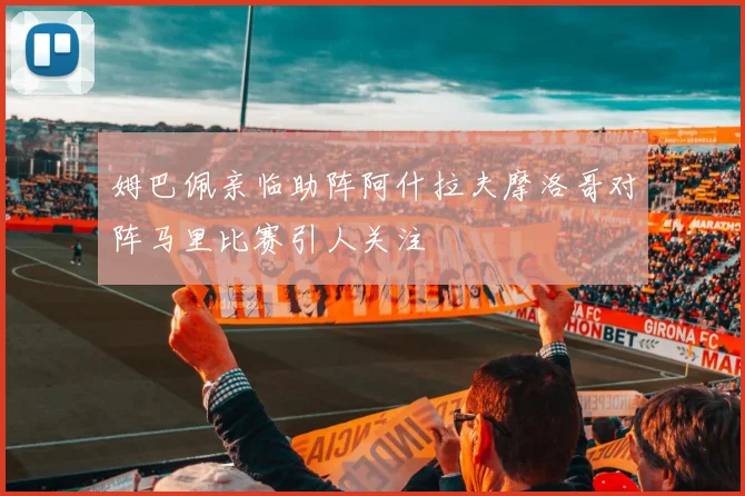 姆巴佩亲临助阵阿什拉夫摩洛哥对阵马里比赛引人关注