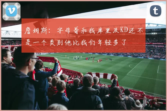 詹姆斯：字母哥和我库里及KD还不是一个类别他比我们年轻多了