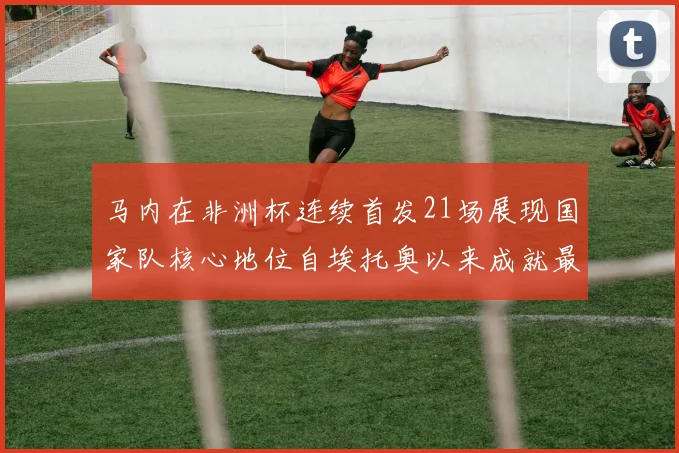 马内在非洲杯连续首发21场展现国家队核心地位自埃托奥以来成就最高