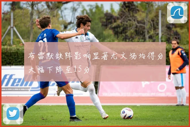布雷默缺阵影响显著尤文场均得分大幅下降至15分