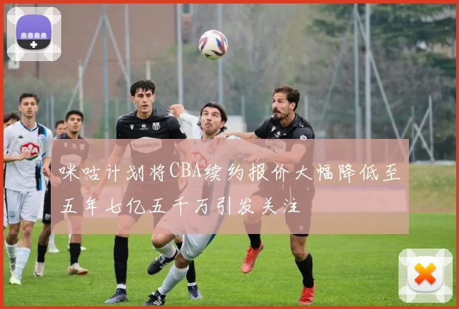 咪咕计划将CBA续约报价大幅降低至五年七亿五千万引发关注