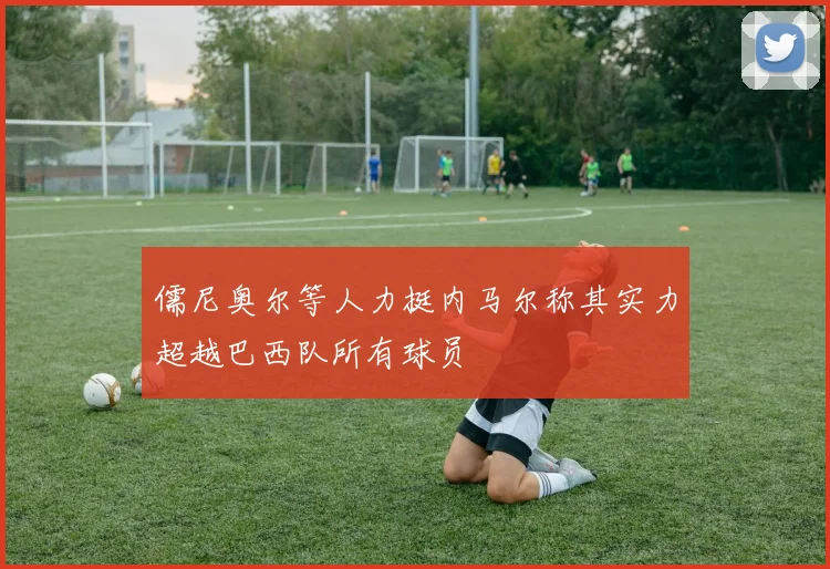儒尼奥尔等人力挺内马尔称其实力超越巴西队所有球员