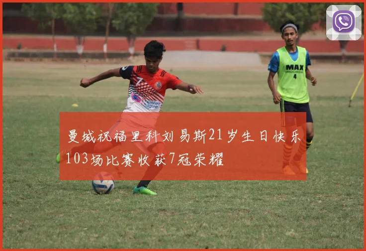 曼城祝福里科刘易斯21岁生日快乐103场比赛收获7冠荣耀