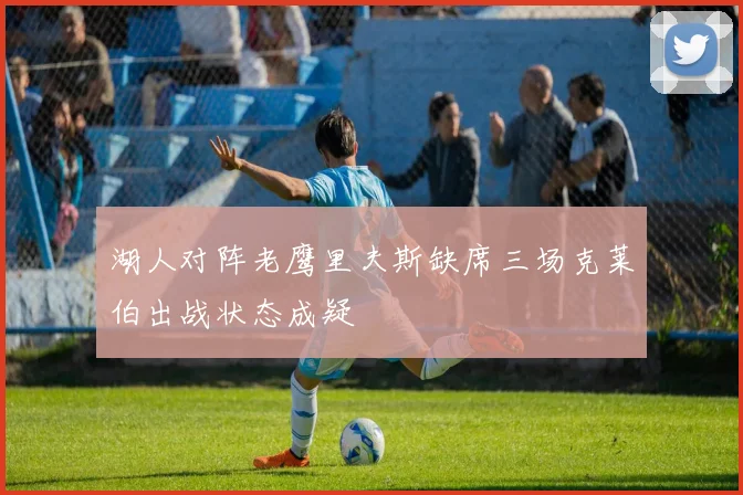 湖人对阵老鹰里夫斯缺席三场克莱伯出战状态成疑