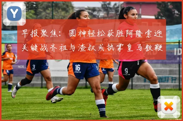 早报聚焦:圆神轻松获胜阿隆索迎关键战齐祖与渣叔或执掌皇马教鞭