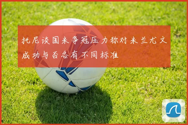 托尼谈国米争冠压力称对米兰尤文成功与否各有不同标准