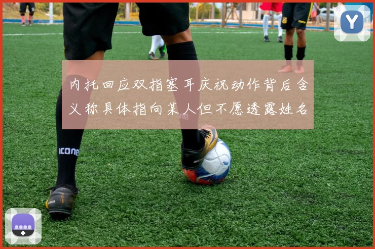 内托回应双指塞耳庆祝动作背后含义称具体指向某人但不愿透露姓名