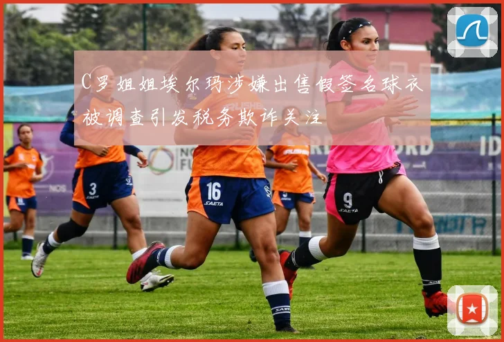 C罗姐姐埃尔玛涉嫌出售假签名球衣被调查引发税务欺诈关注