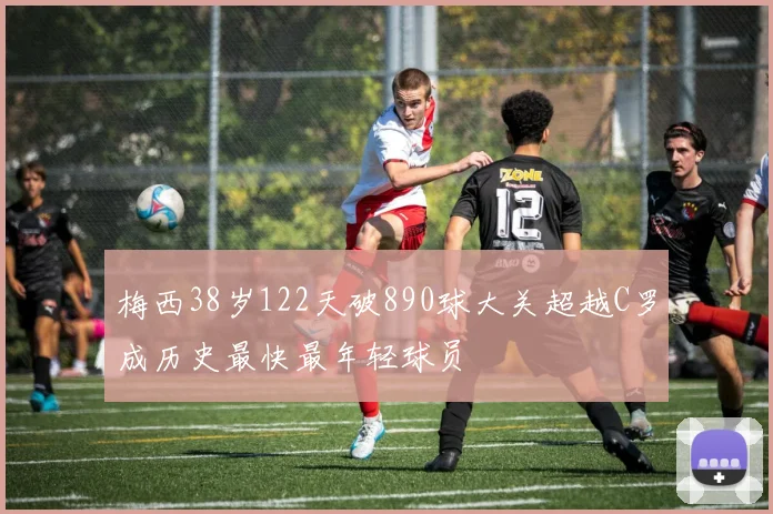 梅西38岁122天破890球大关超越C罗成历史最快最年轻球员