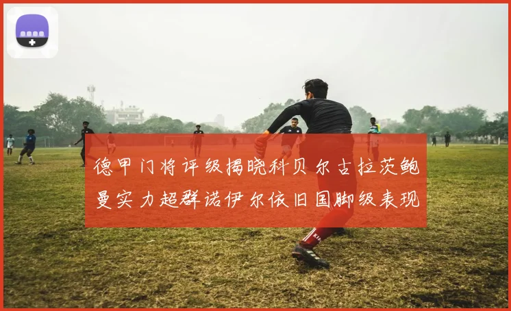德甲门将评级揭晓科贝尔古拉茨鲍曼实力超群诺伊尔依旧国脚级表现引关注