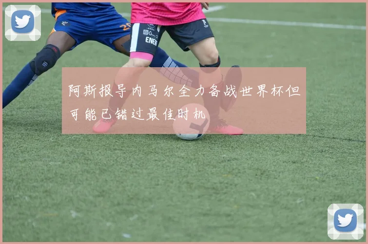 阿斯报导内马尔全力备战世界杯但可能已错过最佳时机