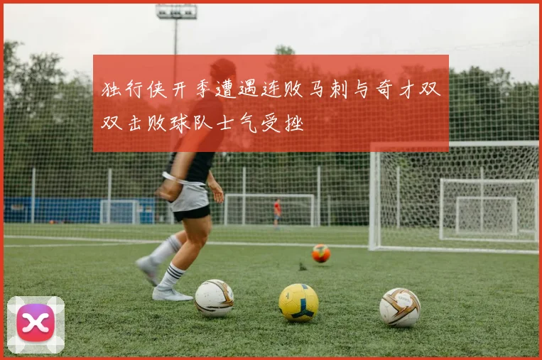 独行侠开季遭遇连败马刺与奇才双双击败球队士气受挫