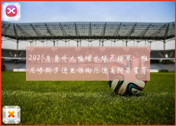 2025年身价大幅缩水球员榜单：维尼修斯罗德里领衔厄德高阿劳霍等人上榜