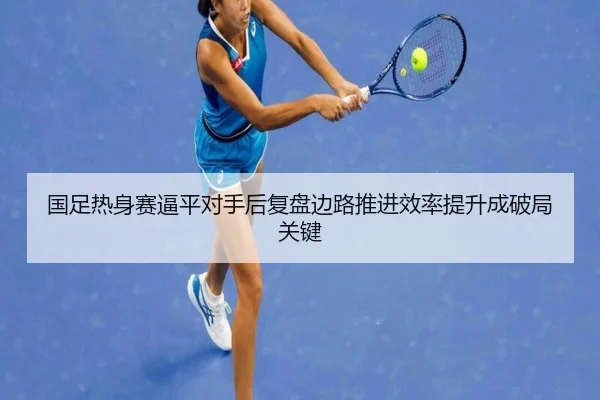 国足热身赛逼平对手后复盘边路推进效率提升成破局关键